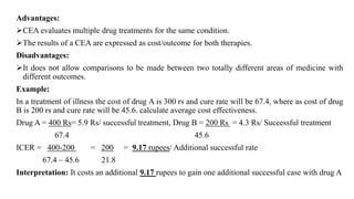 Advantages:
CEA evaluates multiple drug treatments for the same condition.
The results of a CEA are expressed as cost/outcome for both therapies.
Disadvantages:
It does not allow comparisons to be made between two totally different areas of medicine with
different outcomes.
Example:
In a treatment of illness the cost of drug A is 300 rs and cure rate will be 67.4, where as cost of drug
B is 200 rs and cure rate will be 45.6. calculate average cost effectiveness.
Drug A = 400 Rs= 5.9 Rs/ successful treatment, Drug B = 200 Rs = 4.3 Rs/ Successful treatment
67.4 45.6
ICER = 400-200 = 200 = 9.17 rupees/ Additional successful rate
67.4 – 45.6 21.8
Interpretation: It costs an additional 9.17 rupees to gain one additional successful case with drug A
 