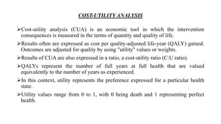 COST-UTILITY ANALYSIS
Cost-utility analysis (CUA) is an economic tool in which the intervention
consequences is measured in the terms of quantity and quality of life.
Results often are expressed as cost per quality-adjusted life-year (QALY) gained.
Outcomes are adjusted for quality by using "utility" values or weights.
Results of CUA are also expressed in a ratio, a cost-utility ratio (C:U ratio).
QALYs represent the number of full years at full health that are valued
equivalently to the number of years as experienced.
In this context, utility represents the preference expressed for a particular health
state.
Utility values range from 0 to 1, with 0 being death and 1 representing perfect
health.
 