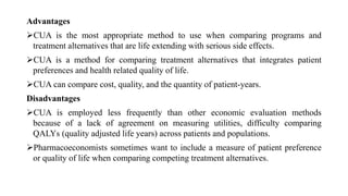 Advantages
CUA is the most appropriate method to use when comparing programs and
treatment alternatives that are life extending with serious side effects.
CUA is a method for comparing treatment alternatives that integrates patient
preferences and health related quality of life.
CUA can compare cost, quality, and the quantity of patient-years.
Disadvantages
CUA is employed less frequently than other economic evaluation methods
because of a lack of agreement on measuring utilities, difficulty comparing
QALYs (quality adjusted life years) across patients and populations.
Pharmacoeconomists sometimes want to include a measure of patient preference
or quality of life when comparing competing treatment alternatives.
 