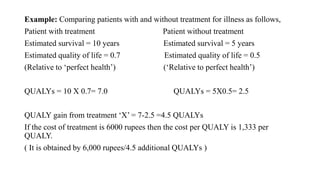 Example: Comparing patients with and without treatment for illness as follows,
Patient with treatment Patient without treatment
Estimated survival = 10 years Estimated survival = 5 years
Estimated quality of life = 0.7 Estimated quality of life = 0.5
(Relative to ‘perfect health’) (‘Relative to perfect health’)
QUALYs = 10 X 0.7= 7.0 QUALYs = 5X0.5= 2.5
QUALY gain from treatment ‘X’ = 7-2.5 =4.5 QUALYs
If the cost of treatment is 6000 rupees then the cost per QUALY is 1,333 per
QUALY.
( It is obtained by 6,000 rupees/4.5 additional QUALYs )
 