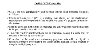 COST-BENEFIT ANALYSIS
CBA is the most comprehensive and the most difficult of all economic evaluation
techniques.
Cost-benefit analysis (CBA) is a method that allows for the identification,
measurement, and comparison of the benefits and costs of a program or treatment
alternative.
Both the costs and the benefits are measured and converted into equivalent dollars
in the year in which they will occur.
Thus, totally different interventions can be compared, making it a useful tool for
resource allocation by policy-makers.
CBA also can be used when comparing programs with different objectives
because all benefits are converted into dollars and to evaluate a single program or
compare multiple programs.
 