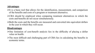 Advantages
It is a basic tool that allows for the identification, measurement, and comparison
of the benefits and costs of a program or treatment alternative.
CBA should be employed when comparing treatment alternatives in which the
costs and benefits do not occur simultaneously.
Both the costs and the benefits are measured and converted into equivalent dollars
in the year in which they will occur.
Disadvantages
One limitation of cost-benefit analysis lies in the difficulty of placing a dollar
value on health.
The most difficult and challenging part of CBA lies in calculating the benefits in
economic terms.
 