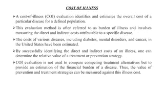 COST OF ILLNESS
A cost-of-illness (COI) evaluation identifies and estimates the overall cost of a
particular disease for a defined population.
This evaluation method is often referred to as burden of illness and involves
measuring the direct and indirect costs attributable to a specific disease.
The costs of various diseases, including diabetes, mental disorders, and cancer, in
the United States have been estimated.
By successfully identifying the direct and indirect costs of an illness, one can
determine the relative value of a treatment or prevention strategy.
COI evaluation is not used to compare competing treatment alternatives but to
provide an estimation of the financial burden of a disease. Thus, the value of
prevention and treatment strategies can be measured against this illness cost.
 