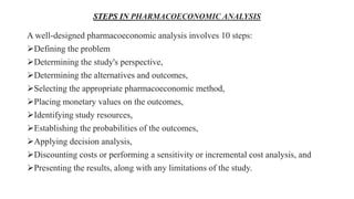 STEPS IN PHARMACOECONOMIC ANALYSIS
A well-designed pharmacoeconomic analysis involves 10 steps:
Defining the problem
Determining the study's perspective,
Determining the alternatives and outcomes,
Selecting the appropriate pharmacoeconomic method,
Placing monetary values on the outcomes,
Identifying study resources,
Establishing the probabilities of the outcomes,
Applying decision analysis,
Discounting costs or performing a sensitivity or incremental cost analysis, and
Presenting the results, along with any limitations of the study.
 