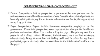 PERSPECTIVES OF PHARMACO-ECONOMICS
1. Patient Perspective:- Patient perspective is paramount because patients are the
ultimate consumers of healthcare services. Costs from the viewpoint of patients are
basically what patients pay for an item or administration that is, the segment not
secured by protection.
2. Payer Perspective:- Payers include insurance companies, employers, or the
government. From this perspective, costs represent the charges for healthcare
products and services allowed or reimbursed by the payer. The primary cost for a
payer is of a direct nature. However, indirect costs, such as lost workdays
(absenteeism), being at work but not feeling well and therefore having lower
productivity (presenteeism), also can contribute to the total cost of healthcare to
the payer.
 