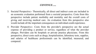 CONTINUE…..
3. Societal Perspective:- Theoretically, all direct and indirect costs are included in
an economic evaluation performed from a societal perspective. Costs from this
perspective include patient morbidity and mortality and the overall costs of
giving and receiving medical care. An evaluation from this perspective also
would include all the important consequences an individual could experience.
4. Provider Perspective:- Costs from the provider's perspective are the actual
expense of providing a product or service, regardless of what the provider
charges. Providers can be hospitals or private practice physicians. From this
perspective, direct costs such as drugs, hospitalization, laboratory tests, supplies,
and salaries of healthcare professionals can be identified, measured, and
compared.
 
