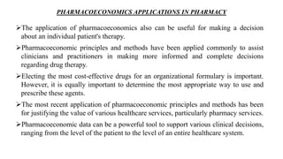 PHARMACOECONOMICS APPLICATIONS IN PHARMACY
The application of pharmacoeconomics also can be useful for making a decision
about an individual patient's therapy.
Pharmacoeconomic principles and methods have been applied commonly to assist
clinicians and practitioners in making more informed and complete decisions
regarding drug therapy.
Electing the most cost-effective drugs for an organizational formulary is important.
However, it is equally important to determine the most appropriate way to use and
prescribe these agents.
The most recent application of pharmacoeconomic principles and methods has been
for justifying the value of various healthcare services, particularly pharmacy services.
Pharmacoeconomic data can be a powerful tool to support various clinical decisions,
ranging from the level of the patient to the level of an entire healthcare system.
 