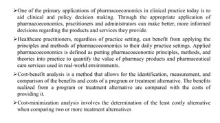 One of the primary applications of pharmacoeconomics in clinical practice today is to
aid clinical and policy decision making. Through the appropriate application of
pharmacoeconomics, practitioners and administrators can make better, more informed
decisions regarding the products and services they provide.
Healthcare practitioners, regardless of practice setting, can benefit from applying the
principles and methods of pharmacoeconomics to their daily practice settings. Applied
pharmacoeconomics is defined as putting pharmacoeconomic principles, methods, and
theories into practice to quantify the value of pharmacy products and pharmaceutical
care services used in real-world environments.
Cost-benefit analysis is a method that allows for the identification, measurement, and
comparison of the benefits and costs of a program or treatment alternative. The benefits
realized from a program or treatment alternative are compared with the costs of
providing it.
Cost-minimization analysis involves the determination of the least costly alternative
when comparing two or more treatment alternatives
 