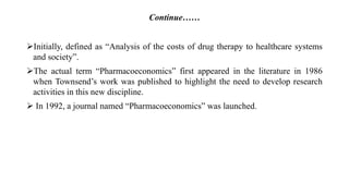 Continue……
Initially, defined as “Analysis of the costs of drug therapy to healthcare systems
and society”.
The actual term “Pharmacoeconomics” first appeared in the literature in 1986
when Townsend’s work was published to highlight the need to develop research
activities in this new discipline.
 In 1992, a journal named “Pharmacoeconomics” was launched.
 