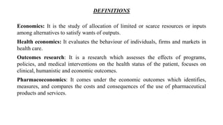 DEFINITIONS
Economics: It is the study of allocation of limited or scarce resources or inputs
among alternatives to satisfy wants of outputs.
Health economics: It evaluates the behaviour of individuals, firms and markets in
health care.
Outcomes research: It is a research which assesses the effects of programs,
policies, and medical interventions on the health status of the patient, focuses on
clinical, humanistic and economic outcomes.
Pharmacoeconomics: It comes under the economic outcomes which identifies,
measures, and compares the costs and consequences of the use of pharmaceutical
products and services.
 