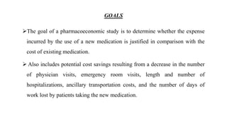 GOALS
The goal of a pharmacoeconomic study is to determine whether the expense
incurred by the use of a new medication is justified in comparison with the
cost of existing medication.
 Also includes potential cost savings resulting from a decrease in the number
of physician visits, emergency room visits, length and number of
hospitalizations, ancillary transportation costs, and the number of days of
work lost by patients taking the new medication.
 