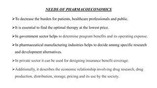 NEEDS OF PHARMACOECONOMICS
To decrease the burden for patients, healthcare professionals and public.
It is essential to find the optimal therapy at the lowest price.
In government sector helps to determine program benefits and its operating expense.
In pharmaceutical manufacturing industries helps to decide among specific research
and development alternatives.
In private sector it can be used for designing insurance benefit coverage.
Additionally, it describes the economic relationship involving drug research, drug
production, distribution, storage, pricing and its use by the society.
 