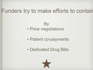 Funders try to make efforts to contain By 
• Price negotiations 
• Patient co-payments 
• Dedicated Drug Bills 
 