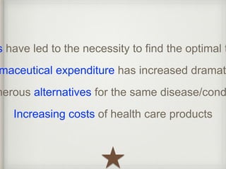 expenditures have led to the necessity to find the optimal therapy Pharmaceutical expenditure has increased dramatically 
Numerous alternatives for the same disease/condition 
Increasing costs of health care products 
 