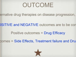 OUTCOME 
alternative drug therapies on disease progression, POSITIVE and NEGATIVE outcomes are to be considered 
Positive outcomes = Drug Efficacy 
outcomes = Side Effects, Treatment failure and Drug  