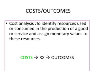 COSTS/OUTCOMES
• Cost analysis :To identify resources used
or consumed in the production of a good
or service and assign monetary values to
these resources.
COSTS  RX  OUTCOMES
 