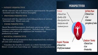 • PATIENT PERSPECTIVE
All the relevant cost and consequences experienced by the patient
Included costs: Direct Indirect Intangible
• PROVIDER PERSPECTIVE
Concerned with the expenses of providing products or services
Included costs: -Direct costs only
• PAYER PERSPECTIVE
Social Security/Government, third party payers eg. private
insurance companies and employers Included costs: -Direct costs
-Indirect costs relevant to employers lost workdays lost
productivity at work
• SOCIETAL PERSPECTIVE
The broadest of all perspectives that comprehensively evaluates
all costs and consequences
Considers the benefits to society as a whole Included costs: -
Direct; overall cost of providing care - Indirect; loss of productivity
 