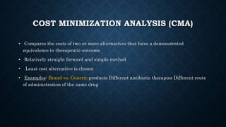COST MINIMIZATION ANALYSIS (CMA)
• Compares the costs of two or more alternatives that have a demonstrated
equivalence in therapeutic outcome
• Relatively straight forward and simple method
• Least cost alternative is chosen
• Examples: Brand vs. Generic products Different antibiotic therapies Different route
of administration of the same drug
 