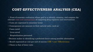 COST-EFFECTIVENESS ANALYSIS (CEA)
Form of economic evaluation whose goal is to identify, examine, and compare the
relevant costs and consequences of competing drug regimens and interventions
Costs are expressed in monetary terms
Consequences are measure in their natural units, such as:
- Cases cured
- Lives saved
- Hospitalization prevented
Decision maker in identifying a preferred choice among possible alternatives
Result expressed as: cost per unit of success CER = cost / Effectiveness
Choice is that of lower ratio
 