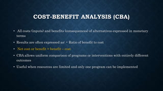 COST-BENEFIT ANALYSIS (CBA)
• All costs (inputs) and benefits (consequences) of alternatives expressed in monetary
terms
• Results are often expressed as: • Ratio of benefit to cost
• Net cost or benefit = benefit – cost
• CBA allows uniform comparison of programs or interventions with entirely different
outcomes
• Useful when resources are limited and only one program can be implemented
 