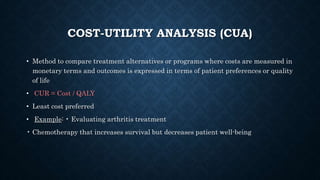 COST-UTILITY ANALYSIS (CUA)
• Method to compare treatment alternatives or programs where costs are measured in
monetary terms and outcomes is expressed in terms of patient preferences or quality
of life
• CUR = Cost / QALY
• Least cost preferred
• Example: • Evaluating arthritis treatment
• Chemotherapy that increases survival but decreases patient well-being
 