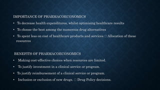 IMPORTANCE OF PHARMACOECONOMICS
• To decrease health expenditures, whilst optimising healthcare results
• To choose the best among the numerous drug alternatives
• To spent less on cost of healthcare products and services Allocation of these
resources
BENEFITS OF PHARMACOECONOMICS
• Making cost-effective choices when resources are limited.
• To justify investment in a clinical service or program.
• To justify reimbursement of a clinical service or program.
• Inclusion or exclusion of new drugs. Drug Policy decisions.
 