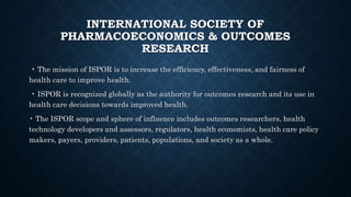 INTERNATIONAL SOCIETY OF
PHARMACOECONOMICS & OUTCOMES
RESEARCH
• The mission of ISPOR is to increase the efficiency, effectiveness, and fairness of
health care to improve health.
• ISPOR is recognized globally as the authority for outcomes research and its use in
health care decisions towards improved health.
• The ISPOR scope and sphere of influence includes outcomes researchers, health
technology developers and assessors, regulators, health economists, health care policy
makers, payers, providers, patients, populations, and society as a whole.
 