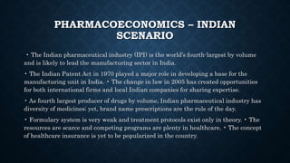 PHARMACOECONOMICS – INDIAN
SCENARIO
• The Indian pharmaceutical industry (IPI) is the world’s fourth-largest by volume
and is likely to lead the manufacturing sector in India.
• The Indian Patent Act in 1970 played a major role in developing a base for the
manufacturing unit in India. • The change in law in 2005 has created opportunities
for both international firms and local Indian companies for sharing expertise.
• As fourth largest producer of drugs by volume, Indian pharmaceutical industry has
diversity of medicines; yet, brand name prescriptions are the rule of the day.
• Formulary system is very weak and treatment protocols exist only in theory. • The
resources are scarce and competing programs are plenty in healthcare. • The concept
of healthcare insurance is yet to be popularized in the country.
 