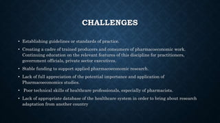 CHALLENGES
• Establishing guidelines or standards of practice.
• Creating a cadre of trained producers and consumers of pharmacoeconomic work.
Continuing education on the relevant features of this discipline for practitioners,
government officials, private sector executives.
• Stable funding to support applied pharmacoeconomic research.
• Lack of full appreciation of the potential importance and application of
Pharmacoeconomics studies.
• Poor technical skills of healthcare professionals, especially of pharmacists.
• Lack of appropriate database of the healthcare system in order to bring about research
adaptation from another country
 
