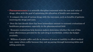 • Pharmacoeconomics is a scientific discipline concerned with the cost and value of
drugs, often with the goal of optimizing the allocation of health care resources.
• It compare the cost of various drugs with the outcomes, such as benefits of patients
receiving the drugs and costs.
• Over the last decade there has been tremendous interest in economic evaluations of
healthcare programmes, especially in the pharmaceutical field.
• Economic evaluations help decision makers determine whether the cost of this
extra effectiveness provided by the new drug is worthwhile, within the budget
available.
• Millions of people suffer and die in absence of access or inability to afford medical
care, many others suffer because they end up paying through borrowing debts and
selling assets etc.
 