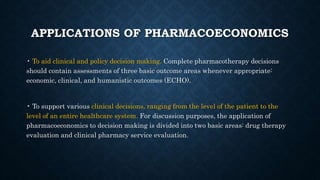 APPLICATIONS OF PHARMACOECONOMICS
• To aid clinical and policy decision making. Complete pharmacotherapy decisions
should contain assessments of three basic outcome areas whenever appropriate:
economic, clinical, and humanistic outcomes (ECHO).
• To support various clinical decisions, ranging from the level of the patient to the
level of an entire healthcare system. For discussion purposes, the application of
pharmacoeconomics to decision making is divided into two basic areas: drug therapy
evaluation and clinical pharmacy service evaluation.
 