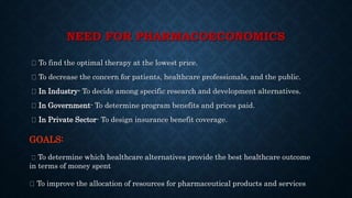 NEED FOR PHARMACOECONOMICS
To find the optimal therapy at the lowest price.
To decrease the concern for patients, healthcare professionals, and the public.
In Industry- To decide among specific research and development alternatives.
In Government- To determine program benefits and prices paid.
In Private Sector- To design insurance benefit coverage.
GOALS:
To determine which healthcare alternatives provide the best healthcare outcome
in terms of money spent
To improve the allocation of resources for pharmaceutical products and services
 