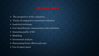 GUIDELINES
 The perspective of the evaluation
 Choice of comparative treatment/ indication
 Analytical technique
 Cost identification, measurement and evaluation
 Assessing quality of life
 Modelling
 Incremental analysis
 Discounting future effects and costs
 Use of expert panel
 