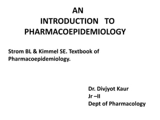 AN    		INTRODUCTION   TO    	PHARMACOEPIDEMIOLOGY Strom BL & Kimmel SE. Textbook of Pharmacoepidemiology. 					Dr. DivjyotKaur Jr –II 				Dept of Pharmacology 