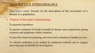 DESCRIPTIVE EPIDEMIOLOGY
• Descriptive study: focuses on the description of the occurrence of a
disease in a population.
• Purpose of descriptive epidemiology :
‐ To generate hypothesis
‐ To permit evaluation of trends in health & disease and comparisons among
countries and subgroups within countries.
‐ To provide a basis for planning, provision and evaluation of health services
‐ To identify problems to be studied by analytical methods and to suggest
areas that may be fruitful for investigation.
 