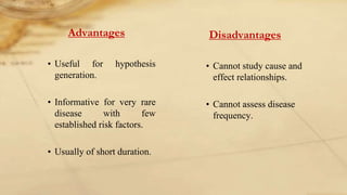 Advantages
• Useful for hypothesis
generation.
• Informative for very rare
disease with few
established risk factors.
• Usually of short duration.
Disadvantages
• Cannot study cause and
effect relationships.
• Cannot assess disease
frequency.
 