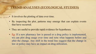 TREND ANALYSES (ECOLOGICAL STUDIES)
• It involves the plotting of data over time.
• By inspecting the plot, patterns may emerge that can explain events
that have occurred.
• They are useful to provide rapid evidence for hypotheses.
• Eg: If a new pharmacy law is passed or a drug policy is implemented,
we can plot drug usage over time and note what happens before and
after the change. Any shift in the trend line suggest that the change in
law or policy may have an impact on drug utilization.
 