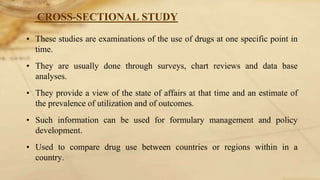 CROSS-SECTIONAL STUDY
• These studies are examinations of the use of drugs at one specific point in
time.
• They are usually done through surveys, chart reviews and data base
analyses.
• They provide a view of the state of affairs at that time and an estimate of
the prevalence of utilization and of outcomes.
• Such information can be used for formulary management and policy
development.
• Used to compare drug use between countries or regions within in a
country.
 