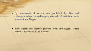 • Eg: cross-sectional studies was published by Dua and
colleagues, who examined inappropriate sale of antibiotic use in
pharmacies in Nagpur.
• Such studies can identify problem areas and suggest where
remedial action should be directed.
 