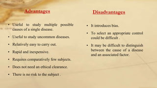 Advantages
• Useful to study multiple possible
causes of a single disease.
• Useful to study uncommon diseases.
• Relatively easy to carry out.
• Rapid and inexpensive.
• Requires comparatively few subjects.
• Does not need an ethical clearance.
• There is no risk to the subject .
Disadvantages
• It introduces bias.
• To select an appropriate control
could be difficult .
• It may be difficult to distinguish
between the cause of a disease
and an associated factor.
 