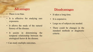 Advantages
• There is no bias.
• It is effective for studying rare
exposures.
• It allows the study of the natural
history of the disease.
• It assists in determining the
temporal relationship between the
etiological factor & the disease.
• Can study multiple outcomes.
Disadvantages
• It takes a long time.
• It is expensive.
• Large no of subjects are needed.
• There could be changes in the
standard methods or diagnostic
criteria .
 