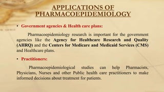APPLICATIONS OF
PHARMACOEPIDEMIOLOGY
• Government agencies & Health care plans:
Pharmacoepidemiology research is important for the government
agencies like the Agency for Healthcare Research and Quality
(AHRQ) and the Centers for Medicare and Medicaid Services (CMS)
and Healthcare plans.
• Practitioners:
Pharmacoepidemiological studies can help Pharmacists,
Physicians, Nurses and other Public health care practitioners to make
informed decisions about treatment for patients.
 