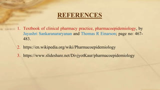 REFERENCES
1. Textbook of clinical pharmacy practice, pharmacoepidemiology, by
Jayashri Sankaranararyanan and Thomas R Einarson; page no: 467-
483.
2. https://en.wikipedia.org/wiki/Pharmacoepidemiology
3. https://www.slideshare.net/DivjyotKaur/pharmacoepidemiology
 