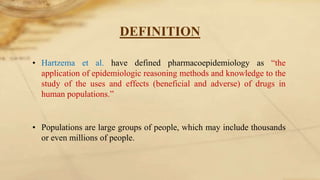 DEFINITION
• Hartzema et al. have defined pharmacoepidemiology as “the
application of epidemiologic reasoning methods and knowledge to the
study of the uses and effects (beneficial and adverse) of drugs in
human populations.”
• Populations are large groups of people, which may include thousands
or even millions of people.
 