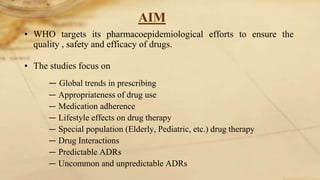 AIM
• WHO targets its pharmacoepidemiological efforts to ensure the
quality , safety and efficacy of drugs.
• The studies focus on
― Global trends in prescribing
― Appropriateness of drug use
― Medication adherence
― Lifestyle effects on drug therapy
― Special population (Elderly, Pediatric, etc.) drug therapy
― Drug Interactions
― Predictable ADRs
― Uncommon and unpredictable ADRs
 
