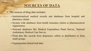 SOURCES OF DATA
• The sources of drug data includes:
―Institutionalized medical records and databases from hospital and
pharmacy claims.
―System wide databases from health insurance claims or pharmaceutical
organization.
―National databases like Medical Expenditure Panel Survey, National
Ambulatory Medical Care Survey.
―Field data like records from dispensers, sellers or distributers or from
small groups.
―Experimental clinical trial data.
 