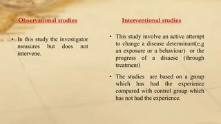 Observational studies
• In this study the investigator
measures but does not
intervene.
Interventional studies
• This study involve an active attempt
to change a disease determinant(e.g
an exposure or a behaviour) or the
progress of a disaese (through
treatment)
• The studies are based on a group
which has had the experience
compared with control group which
has not had the experience.
 