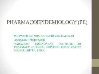 PHARMACOEPIDEMIOLOGY (PE)
PREPARED BY: MRS. SHITAL REVAN KALEKAR
ASSISTANT PROFESSOR
YADAVRAO TASGAONKAR INSTITUTE OF
PHARMACY, CHANDAI, BHIVPURI ROAD, KARJAT,
MAHARASHTRA, INDIA
 