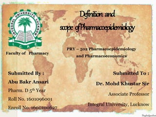Definition and
scope ofPharmacoepidemiology
Submitted By :
Abu Bakr Ansari
Pharm. D 5th Year
Roll No. 1601096001
Enroll No. 1600100627
Submitted To :
Dr. Mohd Khustar Sir
Associate Professor
Integral University, Lucknow
Faculty of Pharmacy
PRY – 502 Pharmacoepidemiology
and Pharmacoeconomics
 