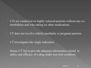  CTs are conducted on highly selected patients without any co-
morbidities and who taking no other medications.
 CT does not involve elderly paediatric or pregnant patients.
 CT investigates the single indication
 Hence CT fail to provide adequate information related to
safety and efficacy of a drug under non trial condition.
10/9/2017 10
 